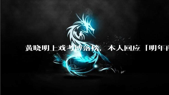 黄晓明上戏考博落榜，本人回应「明年再战」，怎样看明星对高学历的追求？上戏博士有多难考？